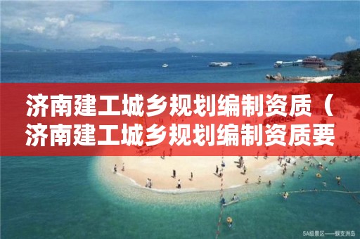 济南建工城乡规划编制资质（济南建工城乡规划编制资质要求）