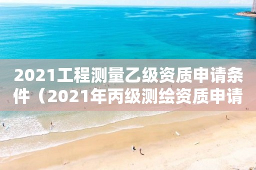 2021工程测量乙级资质申请条件（2021年丙级测绘资质申请需要什么条件）