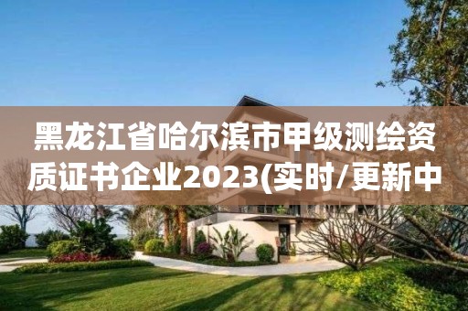 黑龙江省哈尔滨市甲级测绘资质证书企业2023(实时/更新中)