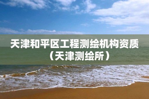 天津和平区工程测绘机构资质（天津测绘所）