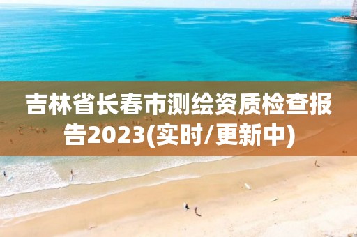 吉林省长春市测绘资质检查报告2023(实时/更新中)