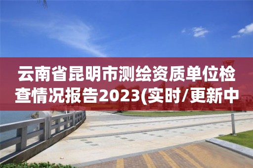 云南省昆明市测绘资质单位检查情况报告2023(实时/更新中)