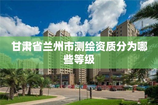 甘肃省兰州市测绘资质分为哪些等级