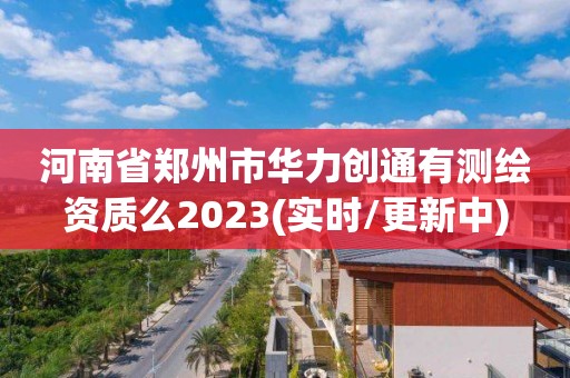 河南省郑州市华力创通有测绘资质么2023(实时/更新中)