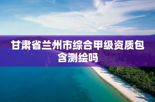 甘肃省兰州市综合甲级资质包含测绘吗