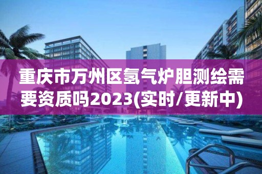 重庆市万州区氢气炉胆测绘需要资质吗2023(实时/更新中)