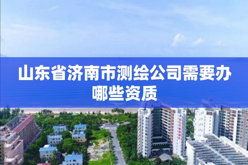 山东省济南市测绘公司需要办哪些资质