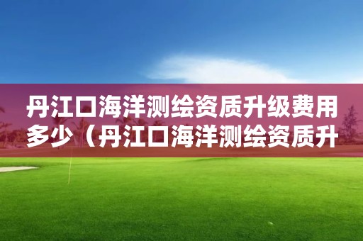 丹江口海洋测绘资质升级费用多少（丹江口海洋测绘资质升级费用多少）