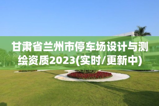 甘肃省兰州市停车场设计与测绘资质2023(实时/更新中)