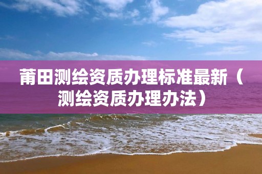 莆田测绘资质办理标准最新（测绘资质办理办法）