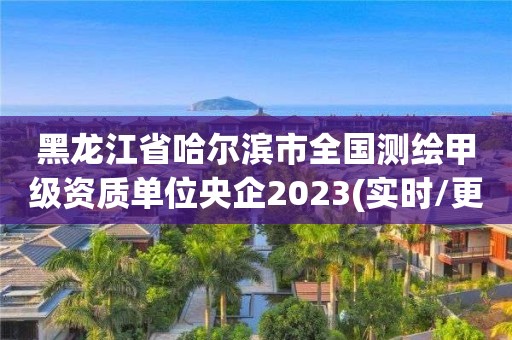 黑龙江省哈尔滨市全国测绘甲级资质单位央企2023(实时/更新中)