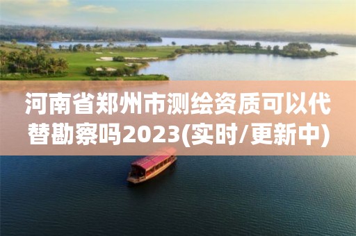 河南省郑州市测绘资质可以代替勘察吗2023(实时/更新中)