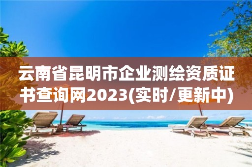 云南省昆明市企业测绘资质证书查询网2023(实时/更新中)