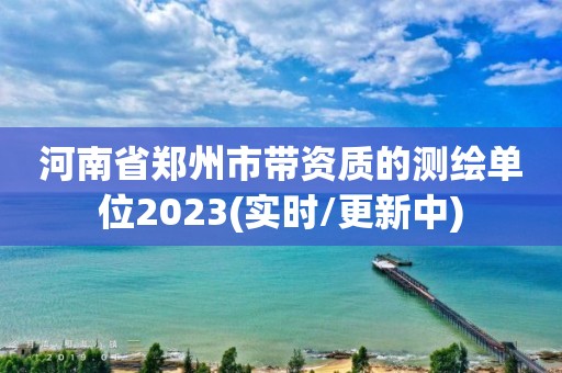 河南省郑州市带资质的测绘单位2023(实时/更新中)