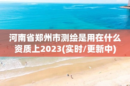 河南省郑州市测绘是用在什么资质上2023(实时/更新中)