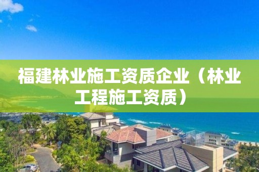 福建林业施工资质企业（林业工程施工资质）