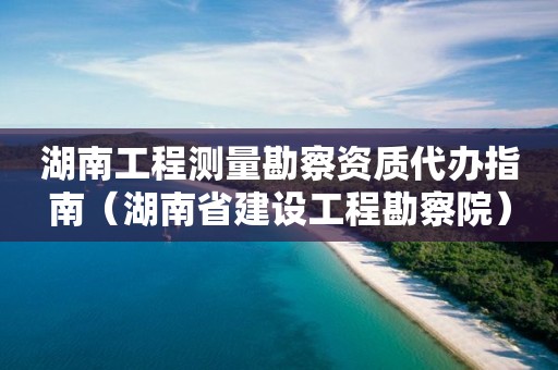 湖南工程测量勘察资质代办指南（湖南省建设工程勘察院）