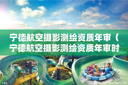 宁德航空摄影测绘资质年审（宁德航空摄影测绘资质年审时间）