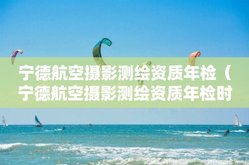 宁德航空摄影测绘资质年检（宁德航空摄影测绘资质年检时间）