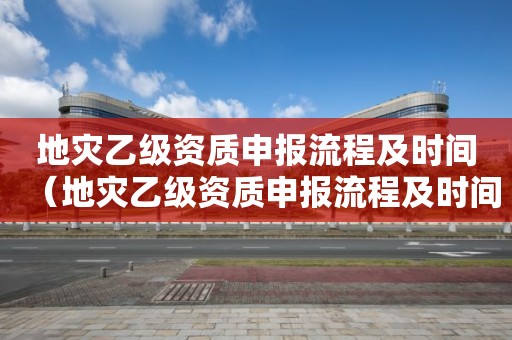 地灾乙级资质申报流程及时间（地灾乙级资质申报流程及时间规定）