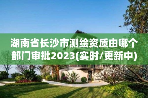 湖南省长沙市测绘资质由哪个部门审批2023(实时/更新中)