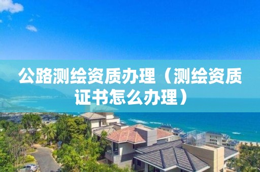 公路测绘资质办理（测绘资质证书怎么办理）