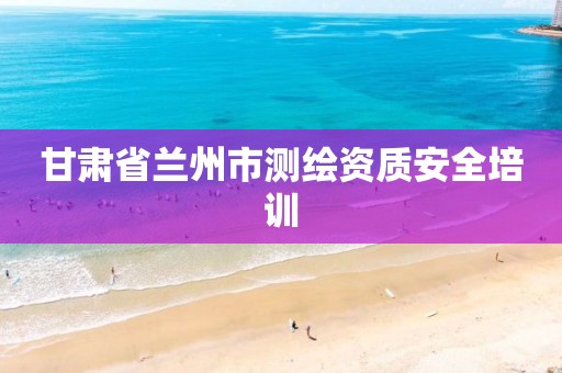 甘肃省兰州市测绘资质安全培训