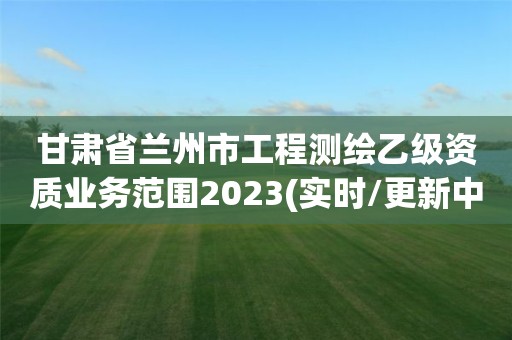 甘肃省兰州市工程测绘乙级资质业务范围2023(实时/更新中)