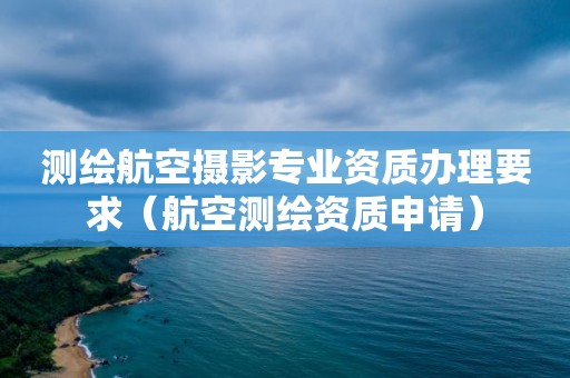 测绘航空摄影专业资质办理要求（航空测绘资质申请）