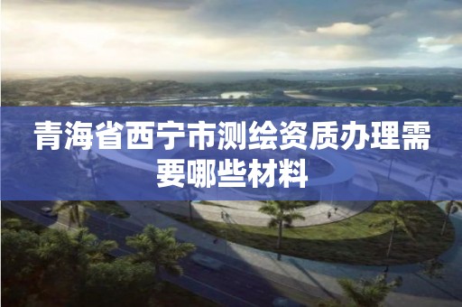 青海省西宁市测绘资质办理需要哪些材料