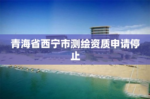 青海省西宁市测绘资质申请停止