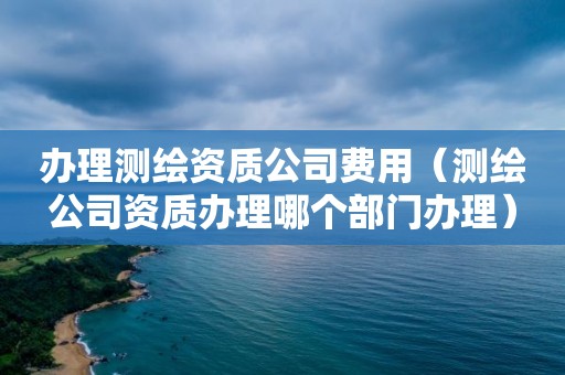 办理测绘资质公司费用（测绘公司资质办理哪个部门办理）