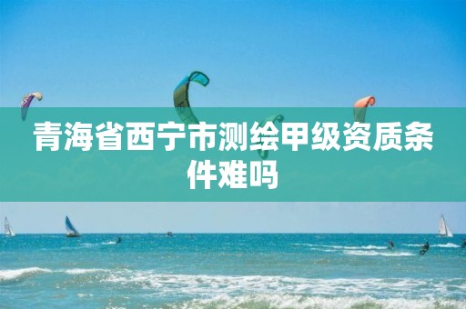 青海省西宁市测绘甲级资质条件难吗