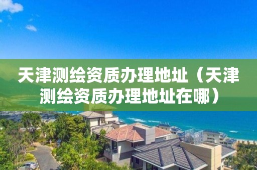 天津测绘资质办理地址（天津测绘资质办理地址在哪）