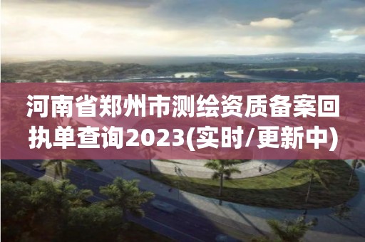 河南省郑州市测绘资质备案回执单查询2023(实时/更新中)