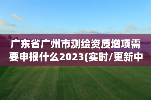 广东省广州市测绘资质增项需要申报什么2023(实时/更新中)