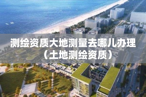 测绘资质大地测量去哪儿办理（土地测绘资质）