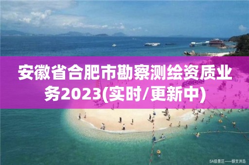 安徽省合肥市勘察测绘资质业务2023(实时/更新中)