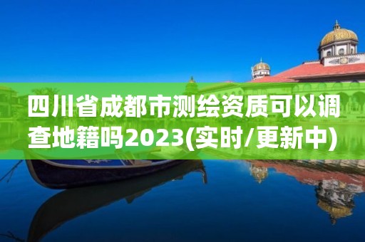 四川省成都市测绘资质可以调查地籍吗2023(实时/更新中)