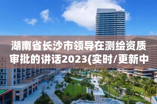 湖南省长沙市领导在测绘资质审批的讲话2023(实时/更新中)