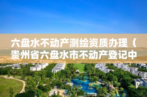 六盘水不动产测绘资质办理（贵州省六盘水市不动产登记中心网址）