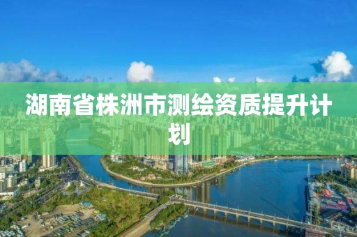 湖南省株洲市测绘资质提升计划