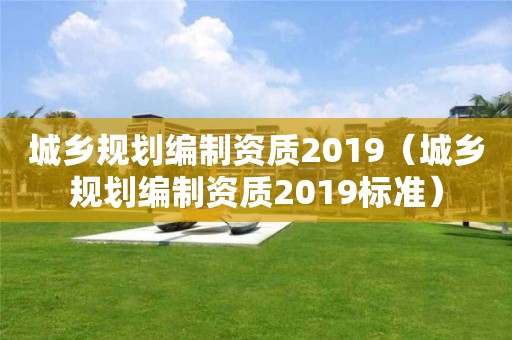 城乡规划编制资质2019（城乡规划编制资质2019标准）