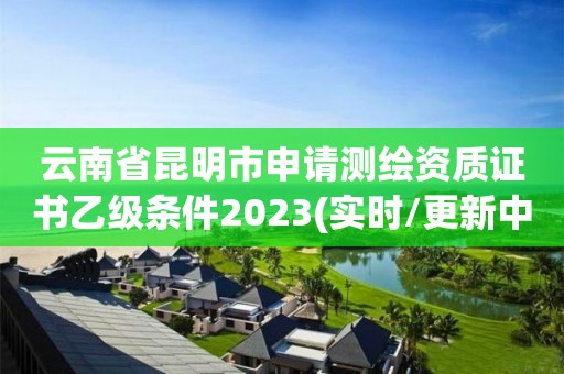 云南省昆明市申请测绘资质证书乙级条件2023(实时/更新中)