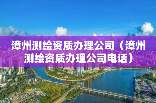 漳州测绘资质办理公司（漳州测绘资质办理公司电话）