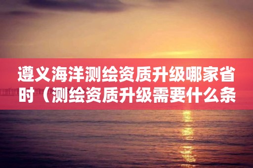 遵义海洋测绘资质升级哪家省时（测绘资质升级需要什么条件）