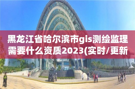 黑龙江省哈尔滨市gis测绘监理需要什么资质2023(实时/更新中)