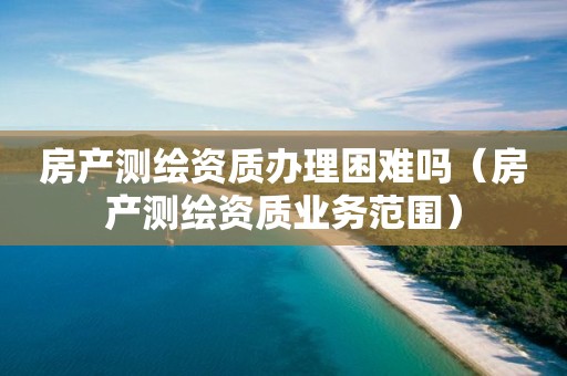 房产测绘资质办理困难吗（房产测绘资质业务范围）