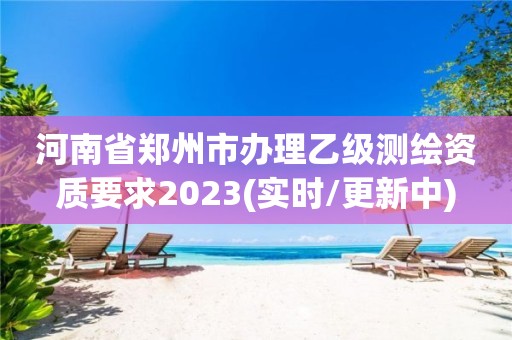 河南省郑州市办理乙级测绘资质要求2023(实时/更新中)