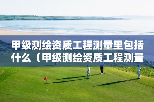 甲级测绘资质工程测量里包括什么（甲级测绘资质工程测量里包括什么工程）